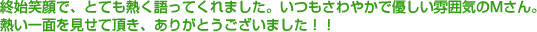 終始笑顔で、とても熱く語ってくれました。いつもさわやかで優しい雰囲気のMさん。熱い一面を見せて頂き、ありがとうございました!!