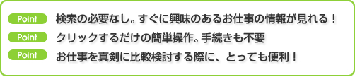 『検討リストのポイント』検索の必要なし。すぐに興味のあるお仕事の情報が見れる!クリックするだけの簡単操作。手続きも不要。お仕事を真剣に比較検討する際に、とっても便利!